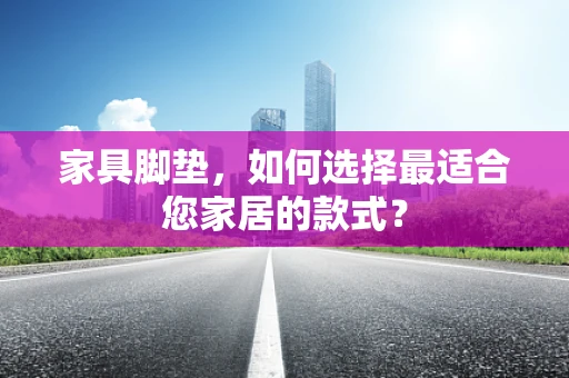 家具脚垫，如何选择最适合您家居的款式？