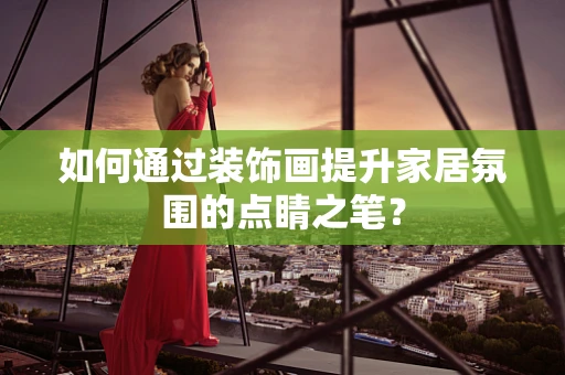 如何通过装饰画提升家居氛围的点睛之笔？