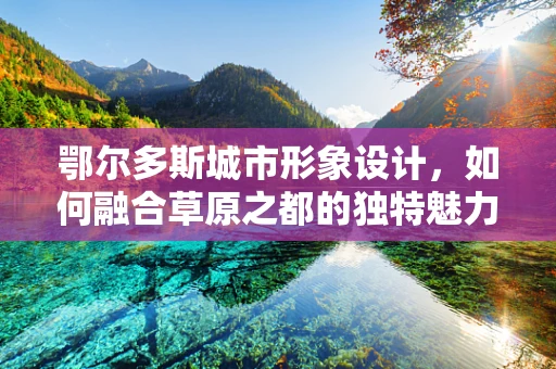 鄂尔多斯城市形象设计，如何融合草原之都的独特魅力？