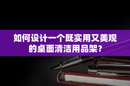 如何设计一个既实用又美观的桌面清洁用品架？