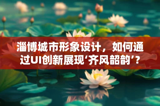 淄博城市形象设计，如何通过UI创新展现‘齐风韶韵’？