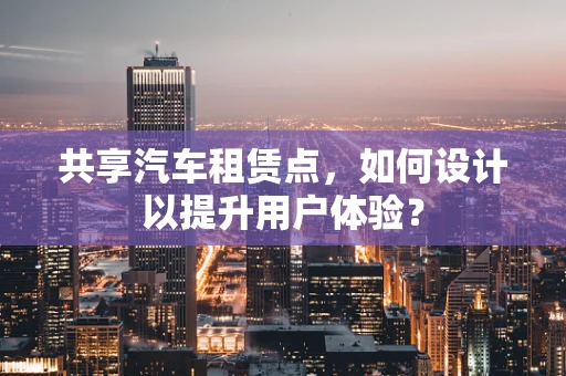 共享汽车租赁点，如何设计以提升用户体验？