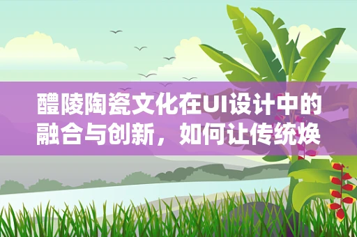 醴陵陶瓷文化在UI设计中的融合与创新，如何让传统焕发新活力？