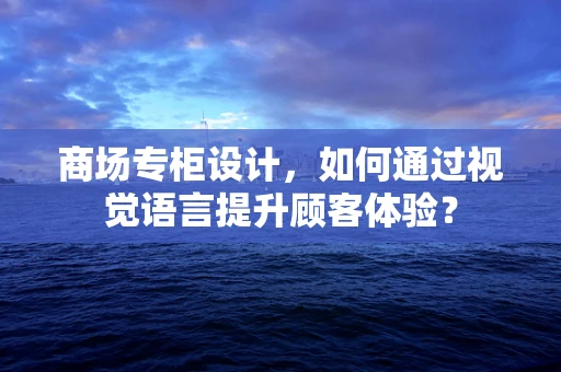 商场专柜设计，如何通过视觉语言提升顾客体验？