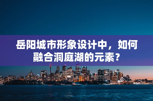 岳阳城市形象设计中，如何融合洞庭湖的元素？