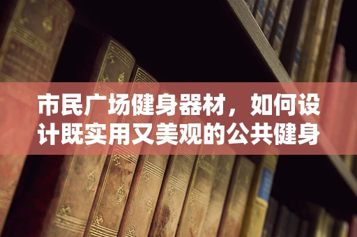 市民广场健身器材，如何设计既实用又美观的公共健身空间？