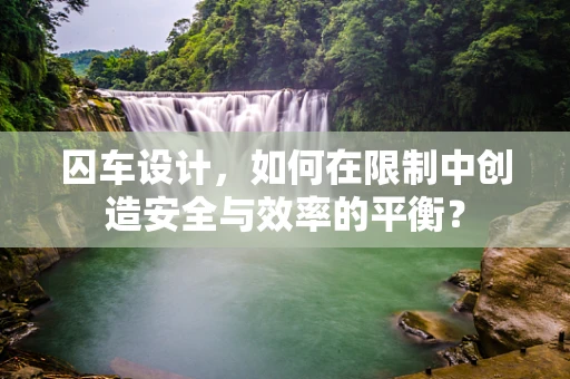 囚车设计，如何在限制中创造安全与效率的平衡？
