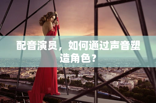 配音演员，如何通过声音塑造角色？