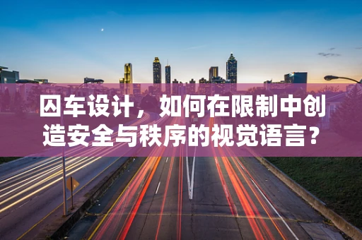 囚车设计，如何在限制中创造安全与秩序的视觉语言？