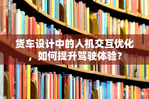 货车设计中的人机交互优化，如何提升驾驶体验？
