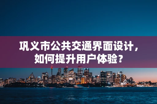 巩义市公共交通界面设计，如何提升用户体验？