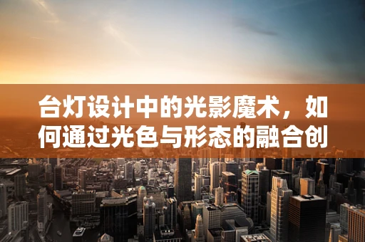 台灯设计中的光影魔术，如何通过光色与形态的融合创造温馨氛围？