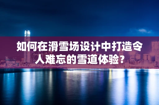 如何在滑雪场设计中打造令人难忘的雪道体验？