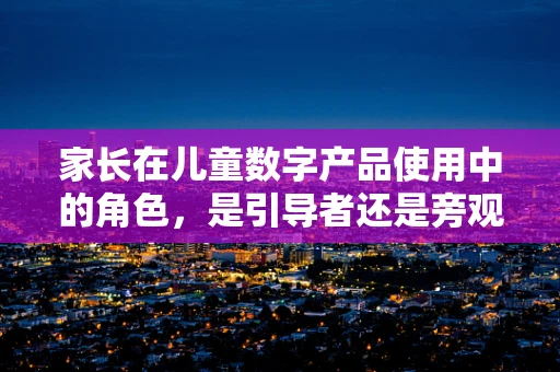 家长在儿童数字产品使用中的角色，是引导者还是旁观者？