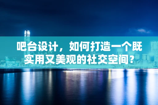 吧台设计，如何打造一个既实用又美观的社交空间？