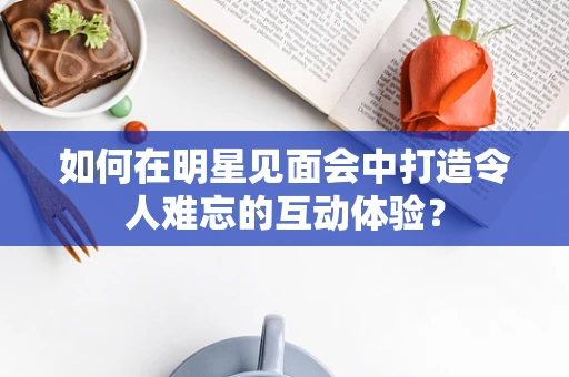 如何在明星见面会中打造令人难忘的互动体验？