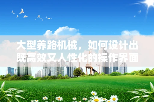 大型养路机械，如何设计出既高效又人性化的操作界面？