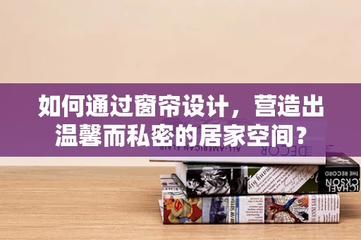 如何通过窗帘设计，营造出温馨而私密的居家空间？
