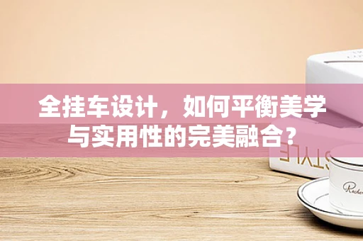 全挂车设计，如何平衡美学与实用性的完美融合？