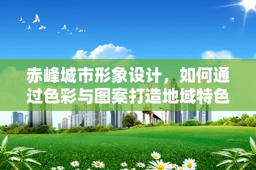 赤峰城市形象设计，如何通过色彩与图案打造地域特色？