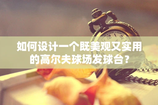 如何设计一个既美观又实用的高尔夫球场发球台？