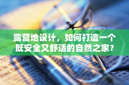 露营地设计，如何打造一个既安全又舒适的自然之家？