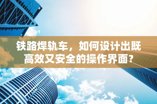 铁路焊轨车，如何设计出既高效又安全的操作界面？