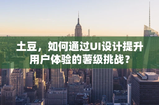土豆，如何通过UI设计提升用户体验的薯级挑战？