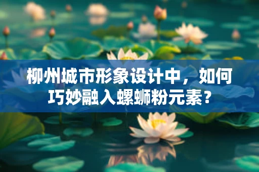 柳州城市形象设计中，如何巧妙融入螺蛳粉元素？