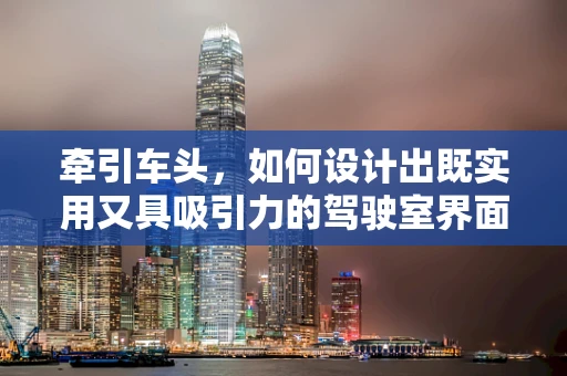 牵引车头，如何设计出既实用又具吸引力的驾驶室界面？