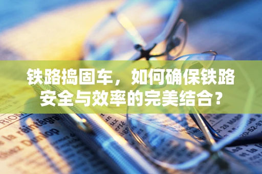 铁路捣固车，如何确保铁路安全与效率的完美结合？