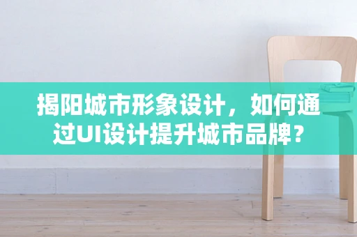 揭阳城市形象设计，如何通过UI设计提升城市品牌？