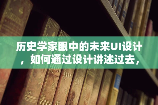 历史学家眼中的未来UI设计，如何通过设计讲述过去，启迪未来？