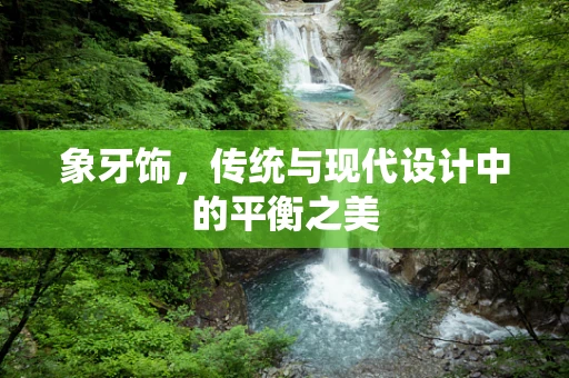 象牙饰，传统与现代设计中的平衡之美