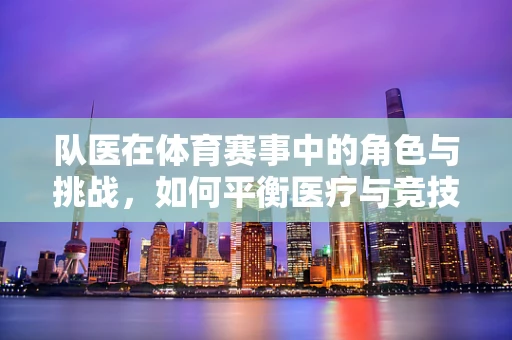队医在体育赛事中的角色与挑战，如何平衡医疗与竞技？