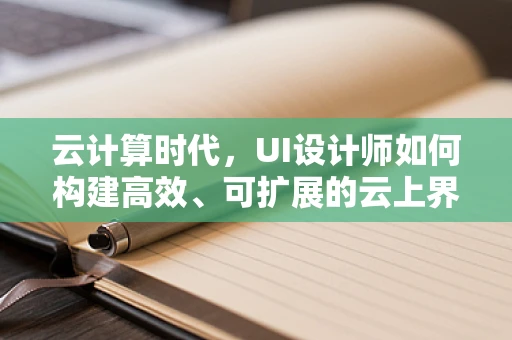 云计算时代，UI设计师如何构建高效、可扩展的云上界面？