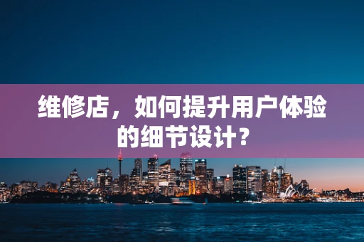 维修店，如何提升用户体验的细节设计？