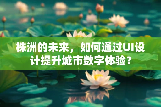 株洲的未来，如何通过UI设计提升城市数字体验？