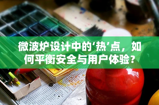 微波炉设计中的‘热’点，如何平衡安全与用户体验？