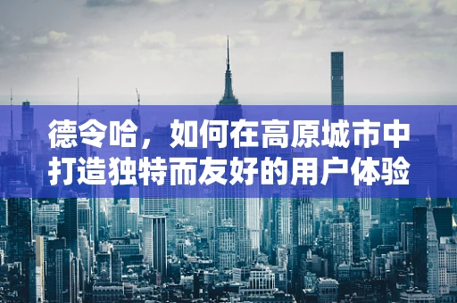 德令哈，如何在高原城市中打造独特而友好的用户体验？