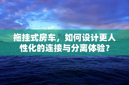 拖挂式房车，如何设计更人性化的连接与分离体验？