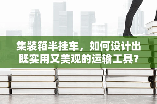 集装箱半挂车，如何设计出既实用又美观的运输工具？