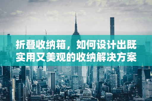 折叠收纳箱，如何设计出既实用又美观的收纳解决方案？