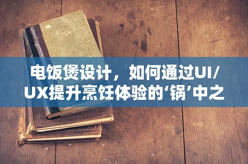 电饭煲设计，如何通过UI/UX提升烹饪体验的‘锅’中之术？