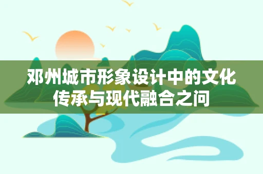 邓州城市形象设计中的文化传承与现代融合之问