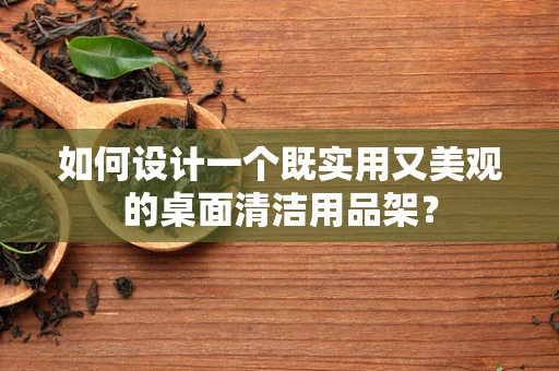 如何设计一个既实用又美观的桌面清洁用品架？