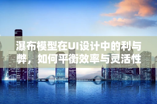 瀑布模型在UI设计中的利与弊，如何平衡效率与灵活性？