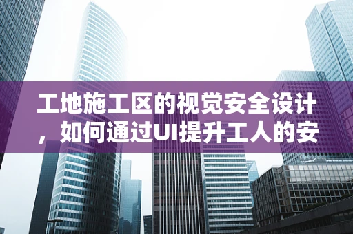 工地施工区的视觉安全设计，如何通过UI提升工人的安全感知？