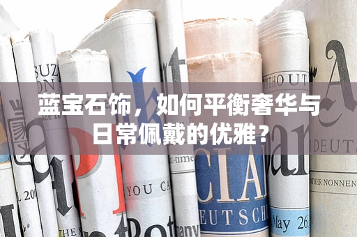 蓝宝石饰，如何平衡奢华与日常佩戴的优雅？