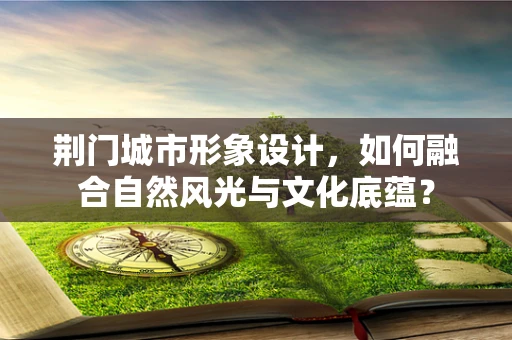 荆门城市形象设计，如何融合自然风光与文化底蕴？